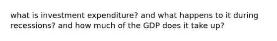 what is investment expenditure? and what happens to it during recessions? and how much of the GDP does it take up?