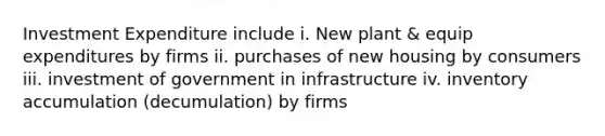 Investment Expenditure include i. New plant & equip expenditures by firms ii. purchases of new housing by consumers iii. investment of government in infrastructure iv. inventory accumulation (decumulation) by firms