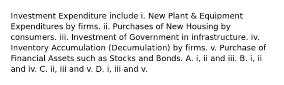 Investment Expenditure include i. New Plant & Equipment Expenditures by firms. ii. Purchases of New Housing by consumers. iii. Investment of Government in infrastructure. iv. Inventory Accumulation (Decumulation) by firms. v. Purchase of Financial Assets such as Stocks and Bonds. A. i, ii and iii. B. i, ii and iv. C. ii, iii and v. D. i, iii and v.