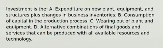 Investment is the: A. Expenditure on new plant, equipment, and structures plus changes in business inventories. B. Consumption of capital in the production process. C. Wearing out of plant and equipment. D. Alternative combinations of final goods and services that can be produced with all available resources and technology.