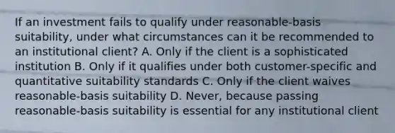 If an investment fails to qualify under reasonable-basis suitability, under what circumstances can it be recommended to an institutional client? A. Only if the client is a sophisticated institution B. Only if it qualifies under both customer-specific and quantitative suitability standards C. Only if the client waives reasonable-basis suitability D. Never, because passing reasonable-basis suitability is essential for any institutional client