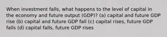 When investment falls, what happens to the level of capital in the economy and future output (GDP)? (a) capital and future GDP rise (b) capital and future GDP fall (c) capital rises, future GDP falls (d) capital falls, future GDP rises