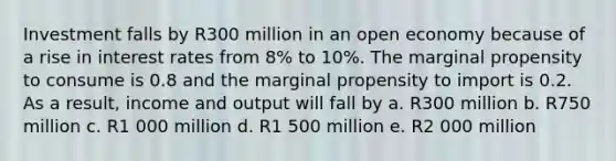 Investment falls by R300 million in an open economy because of a rise in <a href='https://www.questionai.com/knowledge/kUDTXKmzs3-interest-rates' class='anchor-knowledge'>interest rates</a> from 8% to 10%. The marginal propensity to consume is 0.8 and the marginal propensity to import is 0.2. As a result, income and output will fall by a. R300 million b. R750 million c. R1 000 million d. R1 500 million e. R2 000 million