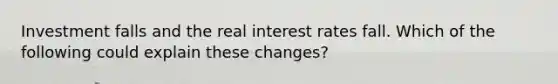 Investment falls and the real interest rates fall. Which of the following could explain these changes?