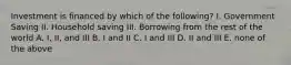 Investment is financed by which of the following? I. Government Saving II. Household saving III. Borrowing from the rest of the world A. I, II, and III B. I and II C. I and III D. II and III E. none of the above