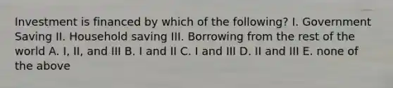 Investment is financed by which of the following? I. Government Saving II. Household saving III. Borrowing from the rest of the world A. I, II, and III B. I and II C. I and III D. II and III E. none of the above