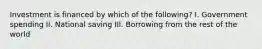 Investment is financed by which of the following? I. Government spending II. National saving III. Borrowing from the rest of the world