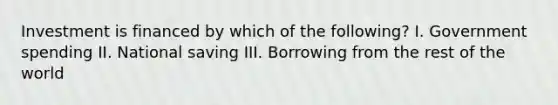 Investment is financed by which of the following? I. Government spending II. National saving III. Borrowing from the rest of the world