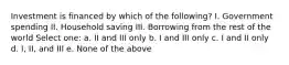 Investment is financed by which of the following? I. Government spending II. Household saving III. Borrowing from the rest of the world Select one: a. II and III only b. I and III only c. I and II only d. I, II, and III e. None of the above