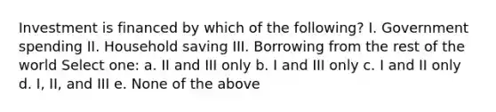 Investment is financed by which of the following? I. Government spending II. Household saving III. Borrowing from the rest of the world Select one: a. II and III only b. I and III only c. I and II only d. I, II, and III e. None of the above