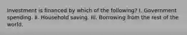 Investment is financed by which of the following? I. Government spending. II. Household saving. III. Borrowing from the rest of the world.