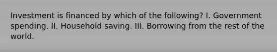 Investment is financed by which of the following? I. Government spending. II. Household saving. III. Borrowing from the rest of the world.