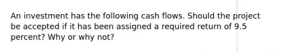 An investment has the following cash flows. Should the project be accepted if it has been assigned a required return of 9.5 percent? Why or why not?