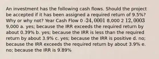 An investment has the following cash flows. Should the project be accepted if it has been assigned a required return of 9.5%? Why or why not? Year Cash Flow 0 -24,000 1 8,000 2 12,000 3 9,000 a. yes; because the IRR exceeds the required return by about 0.39% b. yes; because the IRR is less than the required return by about 3.9% c. yes; because the IRR is positive d. no; because the IRR exceeds the required return by about 3.9% e. no; because the IRR is 9.89%