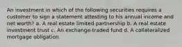 An investment in which of the following securities requires a customer to sign a statement attesting to his annual income and net worth? a. A real estate limited partnership b. A real estate investment trust c. An exchange-traded fund d. A collateralized mortgage obligation