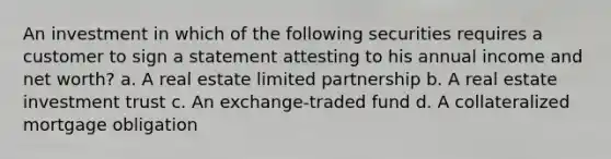 An investment in which of the following securities requires a customer to sign a statement attesting to his annual income and net worth? a. A real estate limited partnership b. A real estate investment trust c. An exchange-traded fund d. A collateralized mortgage obligation