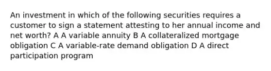 An investment in which of the following securities requires a customer to sign a statement attesting to her annual income and net worth? A A variable annuity B A collateralized mortgage obligation C A variable-rate demand obligation D A direct participation program