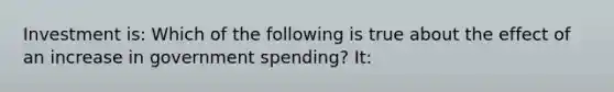 Investment is: Which of the following is true about the effect of an increase in government spending? It: