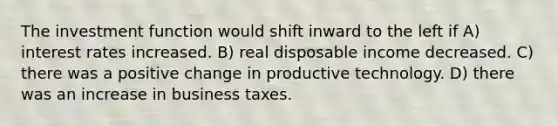 The investment function would shift inward to the left if A) interest rates increased. B) real disposable income decreased. C) there was a positive change in productive technology. D) there was an increase in business taxes.