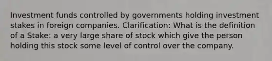 Investment funds controlled by governments holding investment stakes in foreign companies. Clarification: What is the definition of a Stake: a very large share of stock which give the person holding this stock some level of control over the company.