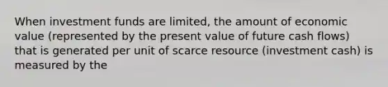 When investment funds are limited, the amount of economic value (represented by the present value of future cash flows) that is generated per unit of scarce resource (investment cash) is measured by the