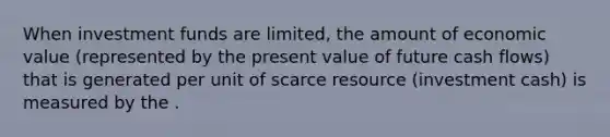 When investment funds are limited, the amount of economic value (represented by the present value of future cash flows) that is generated per unit of scarce resource (investment cash) is measured by the .