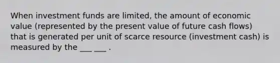 When investment funds are limited, the amount of economic value (represented by the present value of future cash flows) that is generated per unit of scarce resource (investment cash) is measured by the ___ ___ .