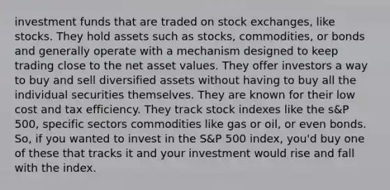 investment funds that are traded on stock exchanges, like stocks. They hold assets such as stocks, commodities, or bonds and generally operate with a mechanism designed to keep trading close to the net asset values. They offer investors a way to buy and sell diversified assets without having to buy all the individual securities themselves. They are known for their low cost and tax efficiency. They track stock indexes like the s&P 500, specific sectors commodities like gas or oil, or even bonds. So, if you wanted to invest in the S&P 500 index, you'd buy one of these that tracks it and your investment would rise and fall with the index.