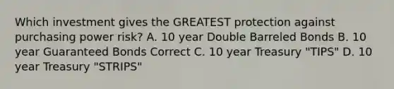 Which investment gives the GREATEST protection against purchasing power risk? A. 10 year Double Barreled Bonds B. 10 year Guaranteed Bonds Correct C. 10 year Treasury "TIPS" D. 10 year Treasury "STRIPS"