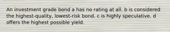 An investment grade bond a has no rating at all. b is considered the highest-quality, lowest-risk bond. c is highly speculative. d offers the highest possible yield.