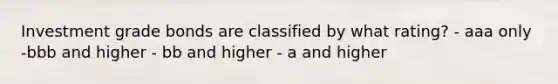 Investment grade bonds are classified by what rating? - aaa only -bbb and higher - bb and higher - a and higher