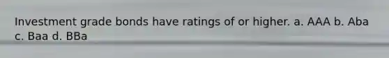 Investment grade bonds have ratings of or higher. a. AAA b. Aba c. Baa d. BBa