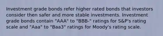 Investment grade bonds refer higher rated bonds that investors consider then safer and more stable investments. Investment grade bonds contain "AAA" to "BBB-" ratings for S&P's rating scale and "Aaa" to "Baa3" ratings for Moody's rating scale.