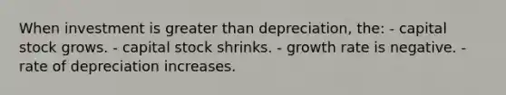 When investment is greater than depreciation, the: - capital stock grows. - capital stock shrinks. - growth rate is negative. - rate of depreciation increases.