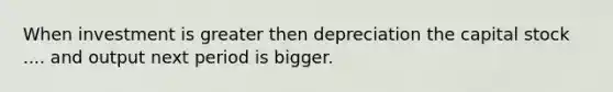 When investment is greater then depreciation the capital stock .... and output next period is bigger.