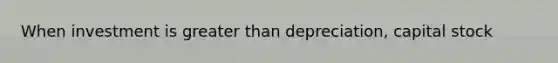 When investment is greater than depreciation, capital stock