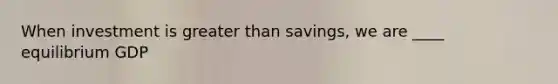 When investment is <a href='https://www.questionai.com/knowledge/ktgHnBD4o3-greater-than' class='anchor-knowledge'>greater than</a> savings, we are ____ equilibrium GDP