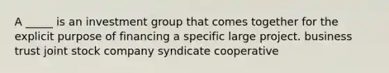 A _____ is an investment group that comes together for the explicit purpose of financing a specific large project. business trust joint stock company syndicate cooperative