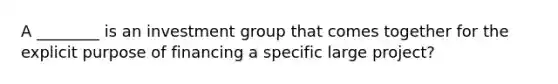 A ________ is an investment group that comes together for the explicit purpose of financing a specific large project?