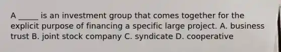 A _____ is an investment group that comes together for the explicit purpose of financing a specific large project. A. business trust B. joint stock company C. syndicate D. cooperative