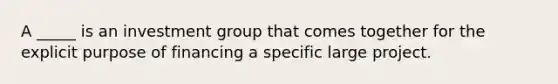 A _____ is an investment group that comes together for the explicit purpose of financing a specific large project.