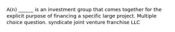 A(n) ______ is an investment group that comes together for the explicit purpose of financing a specific large project. Multiple choice question. syndicate joint venture franchise LLC