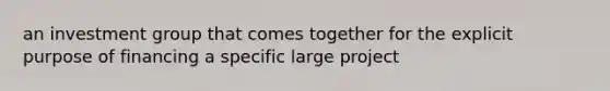 an investment group that comes together for the explicit purpose of financing a specific large project