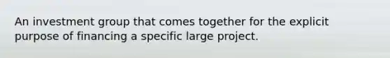 An investment group that comes together for the explicit purpose of financing a specific large project.