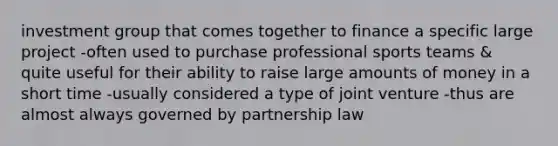 investment group that comes together to finance a specific large project -often used to purchase professional sports teams & quite useful for their ability to raise large amounts of money in a short time -usually considered a type of joint venture -thus are almost always governed by partnership law