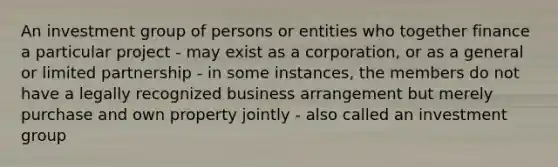 An investment group of persons or entities who together finance a particular project - may exist as a corporation, or as a general or limited partnership - in some instances, the members do not have a legally recognized business arrangement but merely purchase and own property jointly - also called an investment group