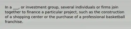 In a ___, or investment group, several individuals or firms join together to finance a particular project, such as the construction of a shopping center or the purchase of a professional basketball franchise.