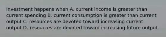 Investment happens when A. current income is greater than current spending B. current consumption is greater than current output C. resources are devoted toward increasing current output D. resources are devoted toward increasing future output