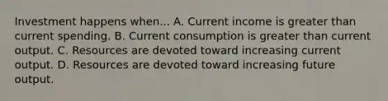 Investment happens when... A. Current income is greater than current spending. B. Current consumption is greater than current output. C. Resources are devoted toward increasing current output. D. Resources are devoted toward increasing future output.