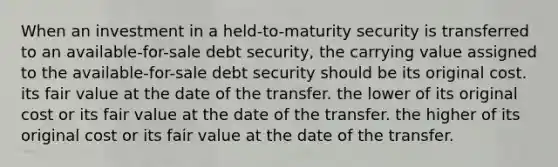 When an investment in a held-to-maturity security is transferred to an available-for-sale debt security, the carrying value assigned to the available-for-sale debt security should be its original cost. its fair value at the date of the transfer. the lower of its original cost or its fair value at the date of the transfer. the higher of its original cost or its fair value at the date of the transfer.